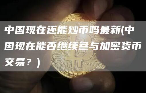 中国现在还能炒币吗最新 - 中国现在能否继续参与加密货币交易？